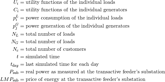 U_i & = \text{utility functions of the individual loads}\\
C_i & = \text{utility functions of the individual generators}\\
p_i^L & = \text{power consumption of the individual loads}\\
p_j^G & = \text{power generation of the individual generators}\\
N_L  &  = \text{total number of loads}\\
N_G  & = \text{total number of loads}\\
N_c  &  = \text{total number of customers}\\
t    &  = \text{simulated time}\\
t_{\text{da}y} & = \text{last simulated time for each day}\\
P_{\text{sub}} & = \text{real power as measured at the transactive feeder's substation}\\
LMP_{\text{sub}} & = \text{price of energy at the transactive feeder's substation}\\